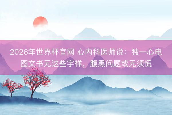 2026年世界杯官网 心内科医师说：独一心电图文书无这些字样，腹黑问题或无须慌