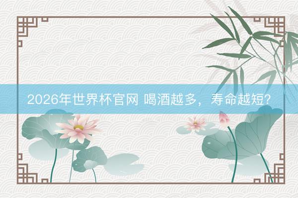 2026年世界杯官网 喝酒越多，寿命越短？