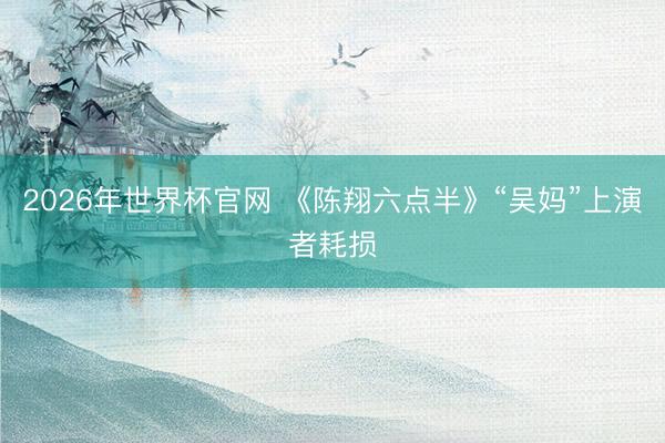 2026年世界杯官网 《陈翔六点半》“吴妈”上演者耗损