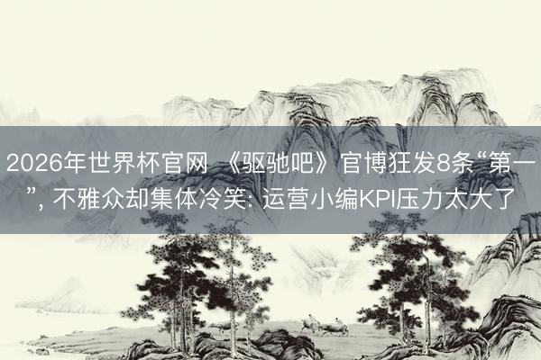 2026年世界杯官网 《驱驰吧》官博狂发8条“第一”， 不雅众却集体冷笑: 运营小编KPI压力太大了