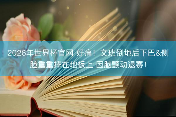2026年世界杯官网 好痛！文班倒地后下巴&侧脸重重摔在地板上 因脑颤动退赛！