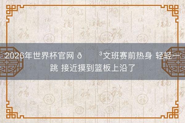 2026年世界杯官网 😳文班赛前热身 轻轻一跳 接近摸到篮板上沿了