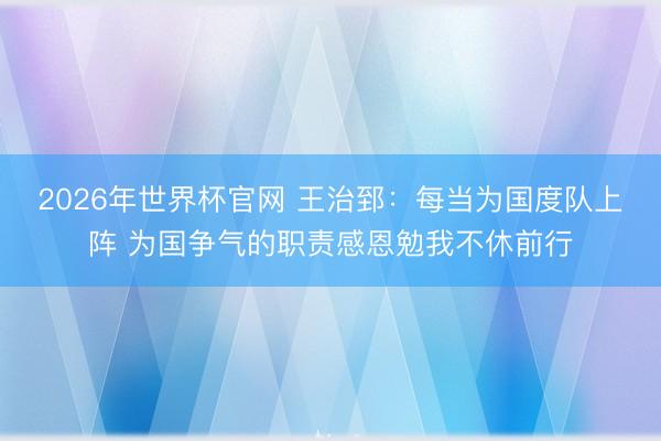 2026年世界杯官网 王治郅：每当为国度队上阵 为国争气的职责感恩勉我不休前行