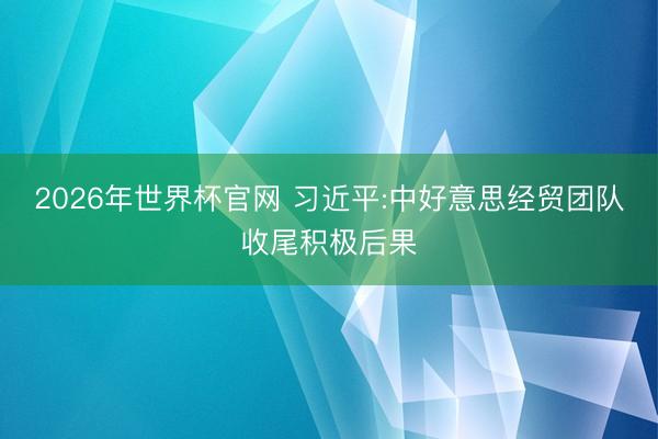 2026年世界杯官网 习近平:中好意思经贸团队收尾积极后果