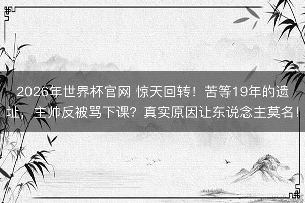 2026年世界杯官网 惊天回转！苦等19年的遗址，主帅反被骂下课？真实原因让东说念主莫名！