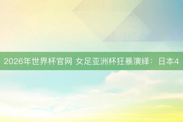 2026年世界杯官网 女足亚洲杯狂暴演绎：日本4