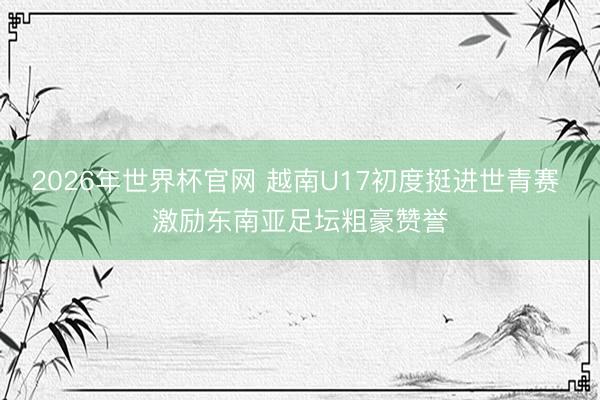 2026年世界杯官网 越南U17初度挺进世青赛 激励东南亚足坛粗豪赞誉