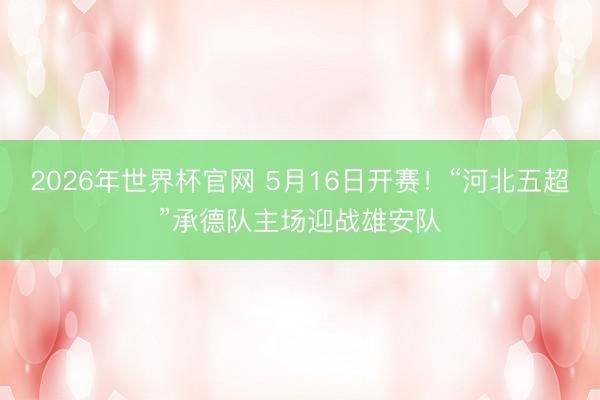 2026年世界杯官网 5月16日开赛！“河北五超”承德队主场迎战雄安队