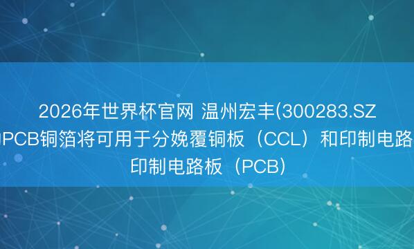 2026年世界杯官网 温州宏丰(300283.SZ)：分娩的PCB铜箔将可用于分娩覆铜板（CCL）和印制电路板（PCB）