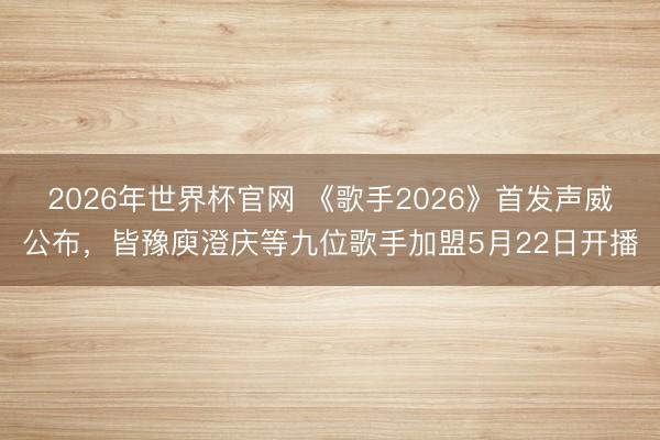 2026年世界杯官网 《歌手2026》首发声威公布，皆豫庾澄庆等九位歌手加盟5月22日开播
