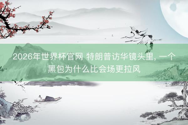 2026年世界杯官网 特朗普访华镜头里， 一个黑包为什么比会场更拉风