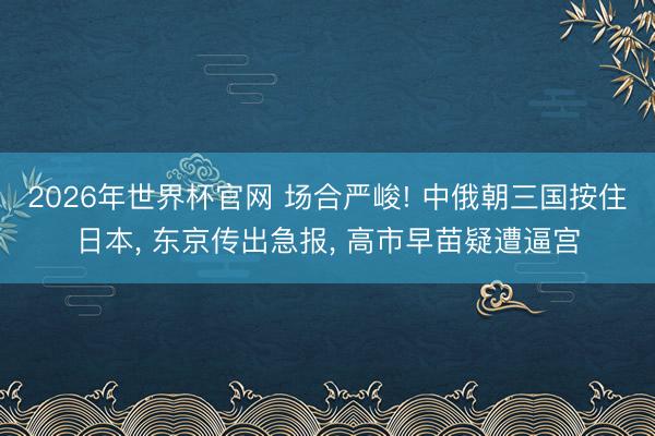 2026年世界杯官网 场合严峻! 中俄朝三国按住日本, 东京传出急报, 高市早苗疑遭逼宫