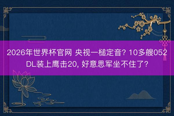 2026年世界杯官网 央视一槌定音? 10多艘052DL装上鹰击20, 好意思军坐不住了?