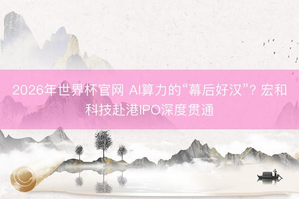 2026年世界杯官网 AI算力的“幕后好汉”? 宏和科技赴港IPO深度贯通