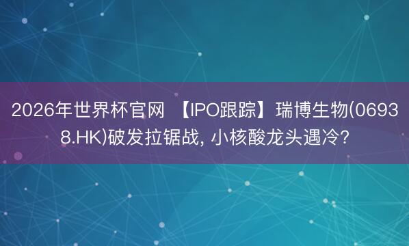 2026年世界杯官网 【IPO跟踪】瑞博生物(06938.HK)破发拉锯战， 小核酸龙头遇冷?