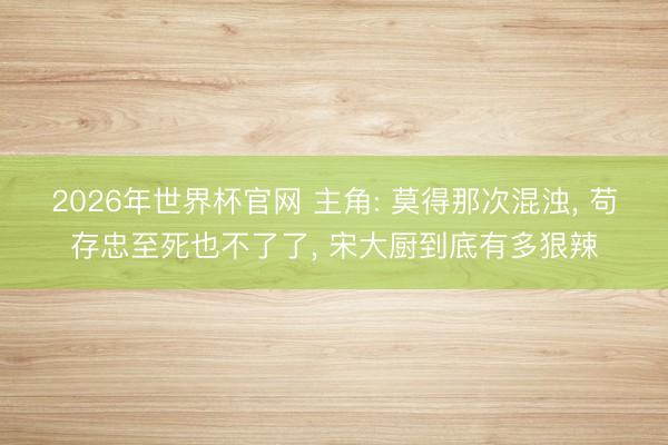 2026年世界杯官网 主角: 莫得那次混浊， 苟存忠至死也不了了， 宋大厨到底有多狠辣