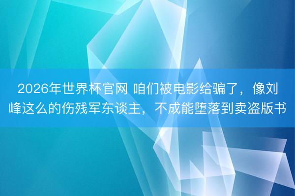2026年世界杯官网 咱们被电影给骗了,像刘峰这么的伤残军东谈主,不成能堕落到卖盗版书
