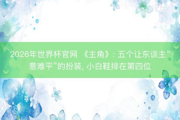 2026年世界杯官网 《主角》: 五个让东谈主“意难平”的扮装， 小白鞋排在第四位
