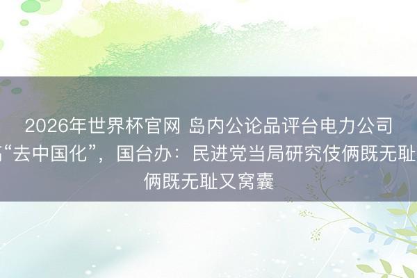 2026年世界杯官网 岛内公论品评台电力公司砸钱搞“去中国化”,国台办:民进党当局研究伎俩既无耻又窝囊
