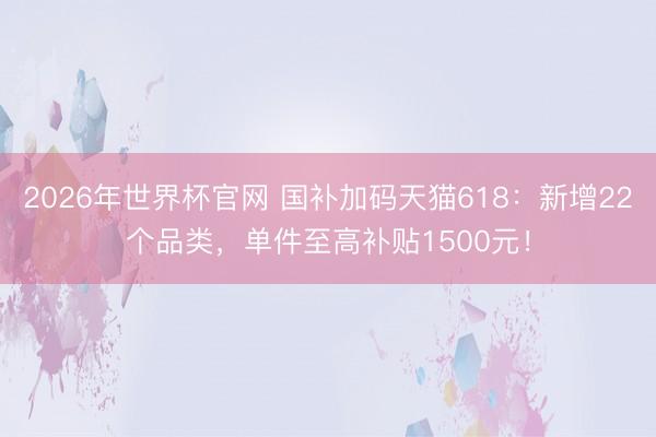 2026年世界杯官网 国补加码天猫618:新增22个品类,单件至高补贴1500元!