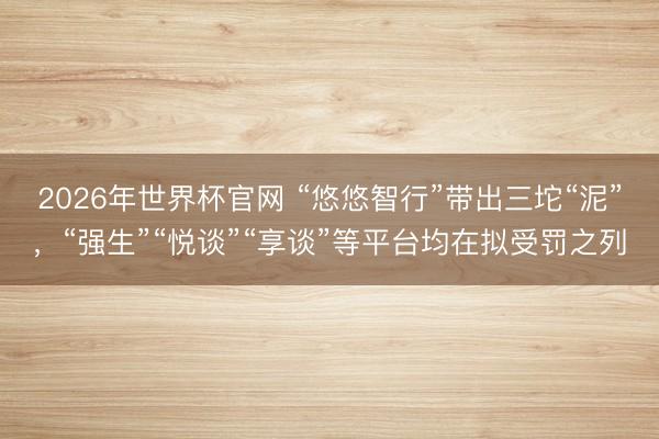 2026年世界杯官网 “悠悠智行”带出三坨“泥”，“强生”“悦谈”“享谈”等平台均在拟受罚之列