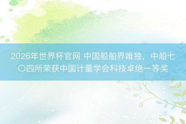 2026年世界杯官网 中国船舶界唯独，中船七〇四所荣获中国计量学会科技卓绝一等奖