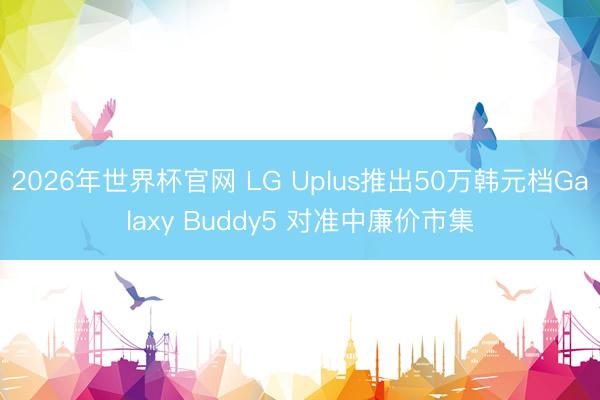 2026年世界杯官网 LG Uplus推出50万韩元档Galaxy Buddy5 对准中廉价市集