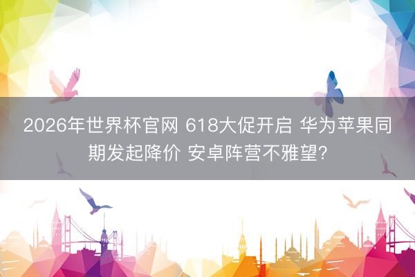 2026年世界杯官网 618大促开启 华为苹果同期发起降价 安卓阵营不雅望？