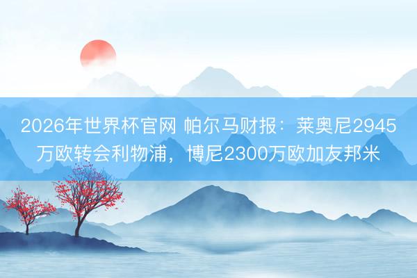 2026年世界杯官网 帕尔马财报：莱奥尼2945万欧转会利物浦，博尼2300万欧加友邦米