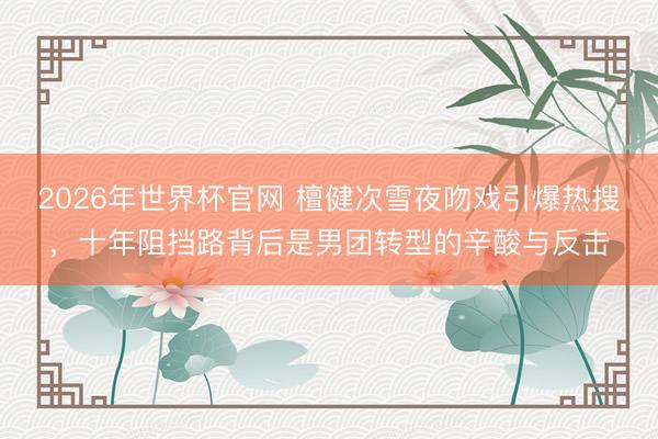 2026年世界杯官网 檀健次雪夜吻戏引爆热搜，十年阻挡路背后是男团转型的辛酸与反击