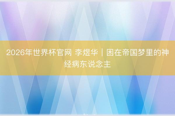 2026年世界杯官网 李煜华｜困在帝国梦里的神经病东说念主