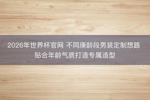 2026年世界杯官网 不同庚龄段男装定制想路 贴合年龄气质打造专属造型
