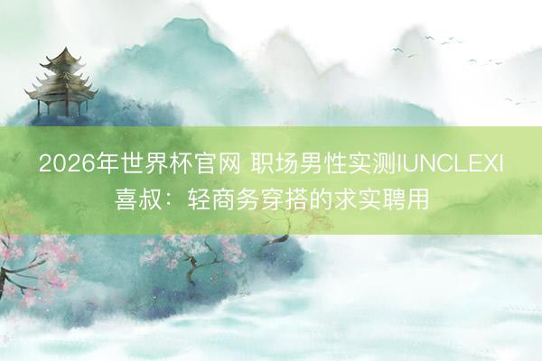 2026年世界杯官网 职场男性实测IUNCLEXI喜叔：轻商务穿搭的求实聘用