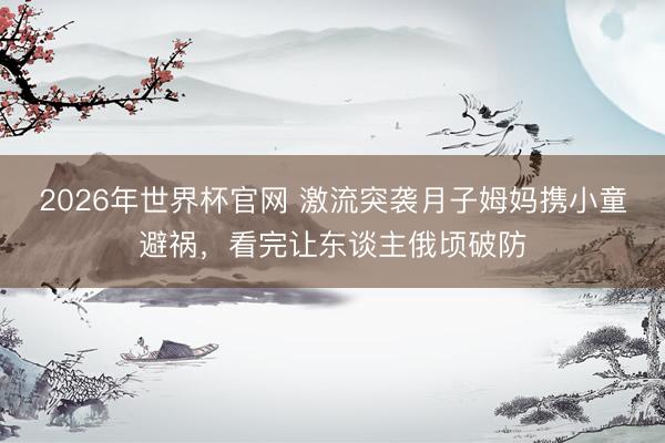 2026年世界杯官网 激流突袭月子姆妈携小童避祸，看完让东谈主俄顷破防