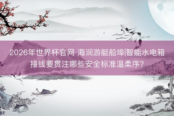 2026年世界杯官网 海润游艇船埠|智能水电箱接线要贯注哪些安全标准温柔序?