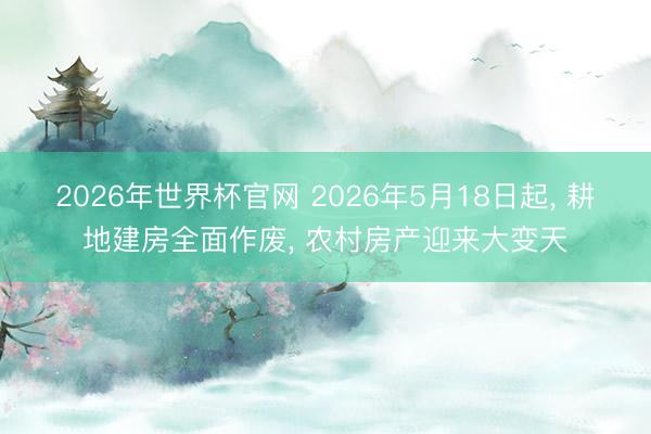 2026年世界杯官网 2026年5月18日起， 耕地建房全面作废， 农村房产迎来大变天