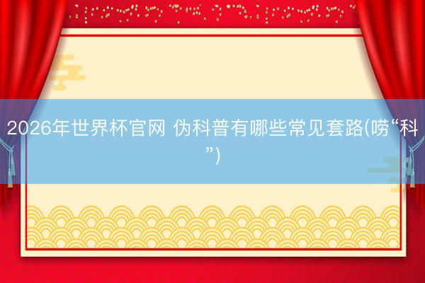 2026年世界杯官网 伪科普有哪些常见套路(唠“科”)
