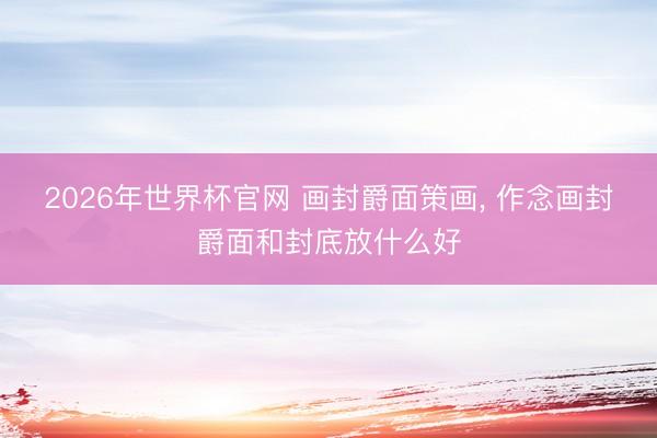 2026年世界杯官网 画封爵面策画， 作念画封爵面和封底放什么好