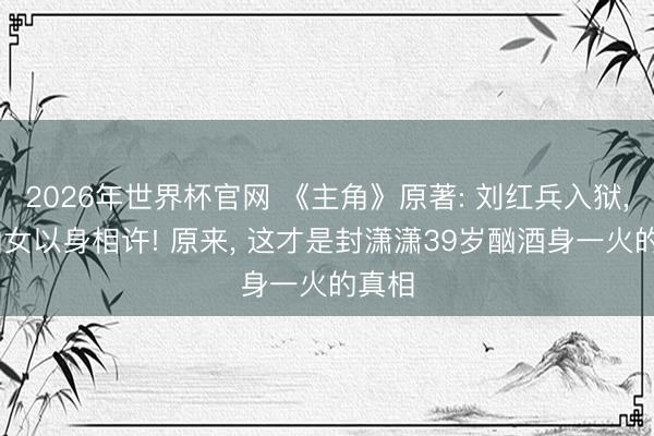 2026年世界杯官网 《主角》原著: 刘红兵入狱， 易仙女以身相许! 原来， 这才是封潇潇39岁酗酒身一火的真相