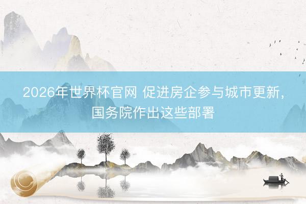 2026年世界杯官网 促进房企参与城市更新，国务院作出这些部署