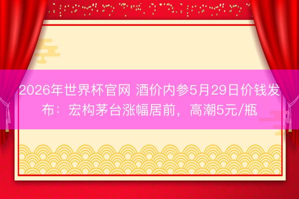 2026年世界杯官网 酒价内参5月29日价钱发布：宏构茅台涨幅居前，高潮5元/瓶