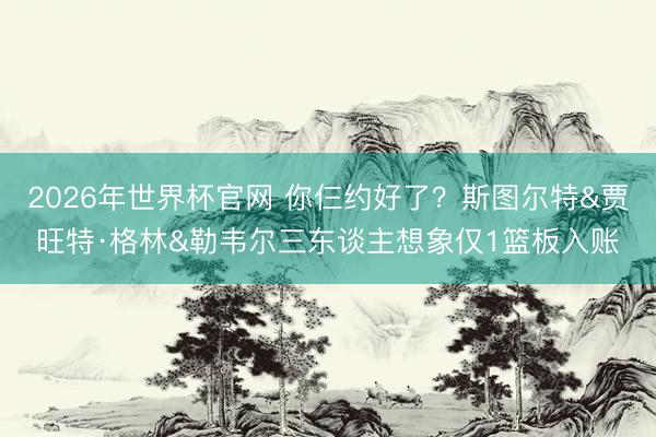 2026年世界杯官网 你仨约好了？斯图尔特&贾旺特·格林&勒韦尔三东谈主想象仅1篮板入账