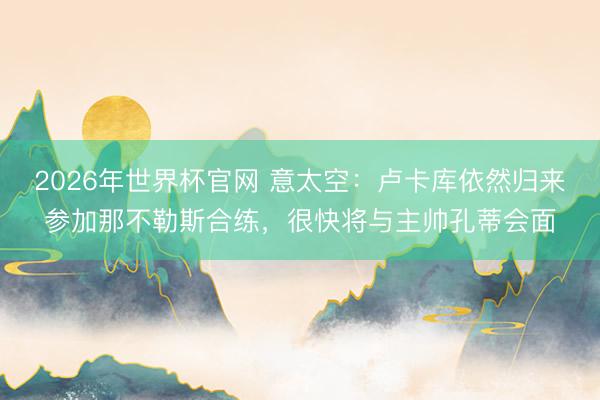 2026年世界杯官网 意太空：卢卡库依然归来参加那不勒斯合练，很快将与主帅孔蒂会面