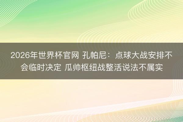 2026年世界杯官网 孔帕尼:点球大战安排不会临时决定 瓜帅枢纽战整活说法不属实