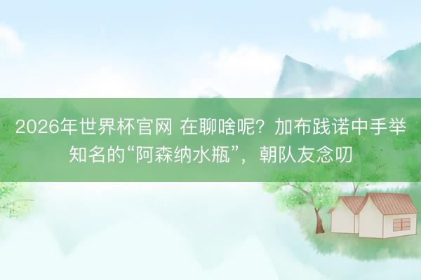 2026年世界杯官网 在聊啥呢？加布践诺中手举知名的“阿森纳水瓶”，<a href=