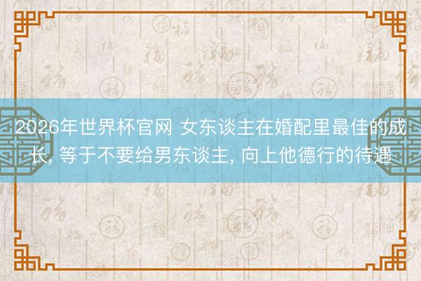 2026年世界杯官网 女东谈主在婚配里最佳的成长， 等于不要给男东谈主， 向上他德行的待遇