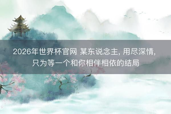 2026年世界杯官网 某东说念主， 用尽深情， 只为等一个和你相伴相依的结局