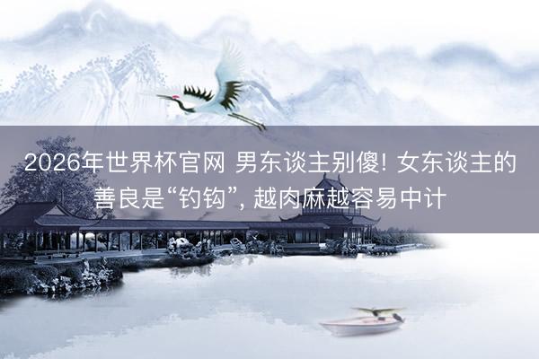 2026年世界杯官网 男东谈主别傻! 女东谈主的善良是“钓钩”， 越肉麻越容易中计
