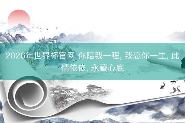 2026年世界杯官网 你陪我一程， 我恋你一生， 此情依依， 永藏心底