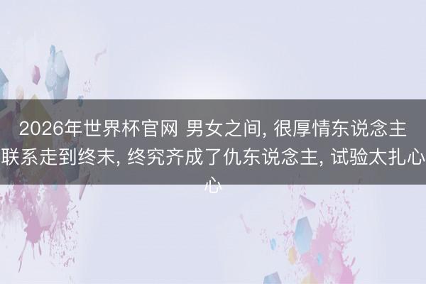 2026年世界杯官网 男女之间， 很厚情东说念主联系走到终末， 终究齐成了仇东说念主， 试验太扎心